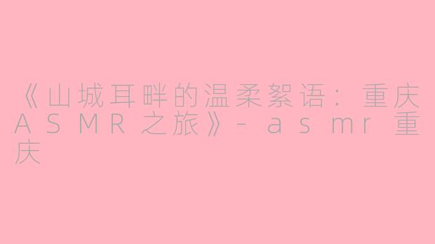 《山城耳畔的温柔絮语：重庆ASMR之旅》-asmr重庆