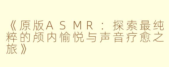 《原版ASMR：探索最纯粹的颅内愉悦与声音疗愈之旅》