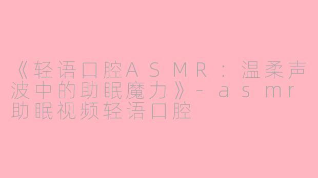 《轻语口腔ASMR：温柔声波中的助眠魔力》-asmr助眠视频轻语口腔