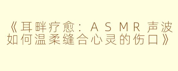 《耳畔疗愈：ASMR声波如何温柔缝合心灵的伤口》