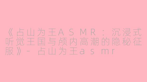 《占山为王ASMR：沉浸式听觉王国与颅内高潮的隐秘征服》-占山为王asmr
