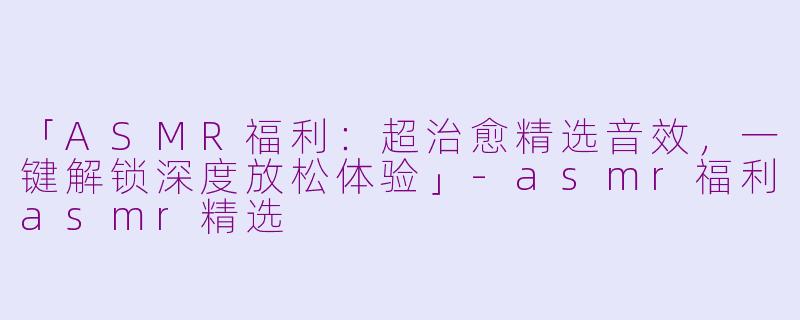 「ASMR福利：超治愈精选音效，一键解锁深度放松体验」-asmr福利asmr精选