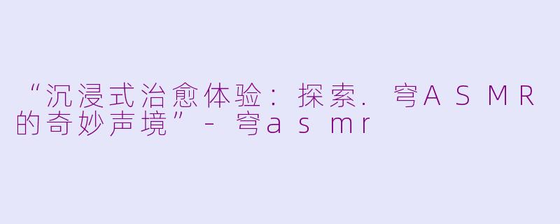 “沉浸式治愈体验：探索.穹ASMR的奇妙声境”-穹asmr