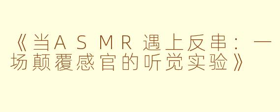 《当ASMR遇上反串：一场颠覆感官的听觉实验》