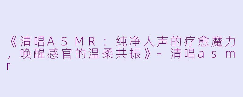 《清唱ASMR：纯净人声的疗愈魔力，唤醒感官的温柔共振》-清唱asmr