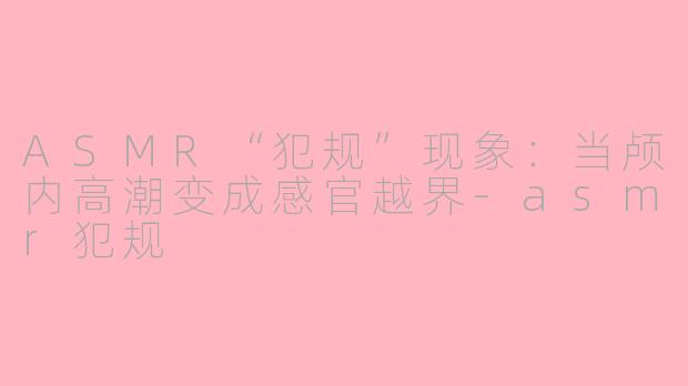 ASMR“犯规”现象：当颅内高潮变成感官越界-asmr犯规