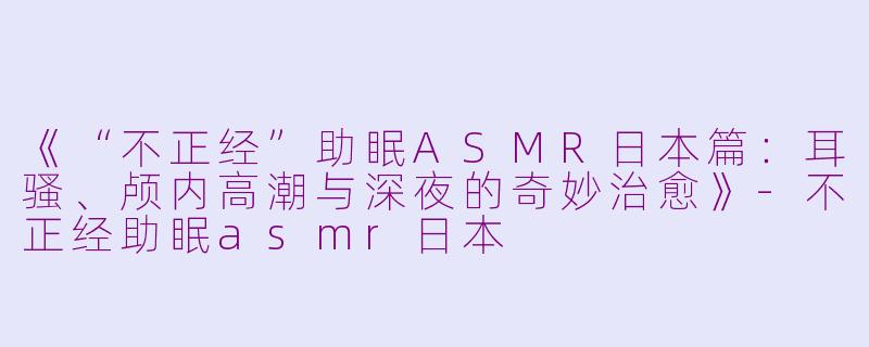 《“不正经”助眠ASMR日本篇：耳骚、颅内高潮与深夜的奇妙治愈》-不正经助眠asmr日本