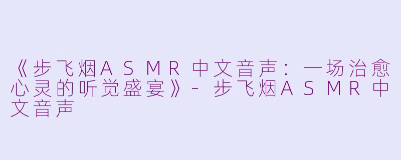 《步飞烟ASMR中文音声：一场治愈心灵的听觉盛宴》-步飞烟ASMR中文音声