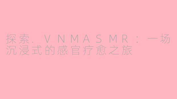 探索.VNMASMR：一场沉浸式的感官疗愈之旅