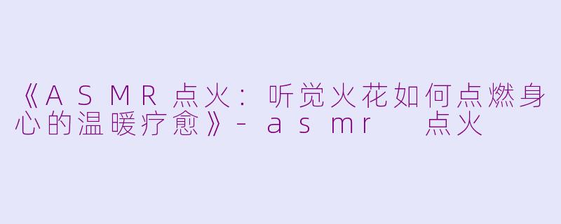 《ASMR点火：听觉火花如何点燃身心的温暖疗愈》-asmr 点火