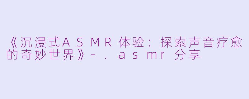 《沉浸式ASMR体验:探索声音疗愈的奇妙世界》