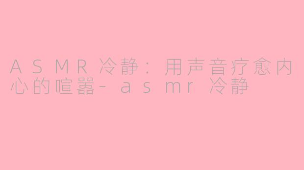 ASMR冷静：用声音疗愈内心的喧嚣-asmr冷静