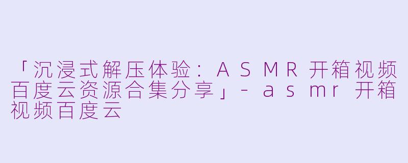「沉浸式解压体验：ASMR开箱视频百度云资源合集分享」-asmr开箱视频百度云
