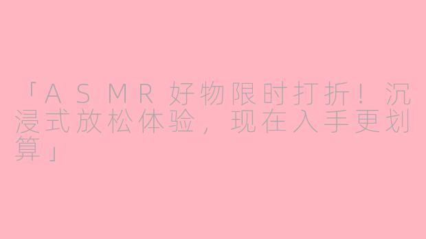 「ASMR好物限时打折！沉浸式放松体验，现在入手更划算」