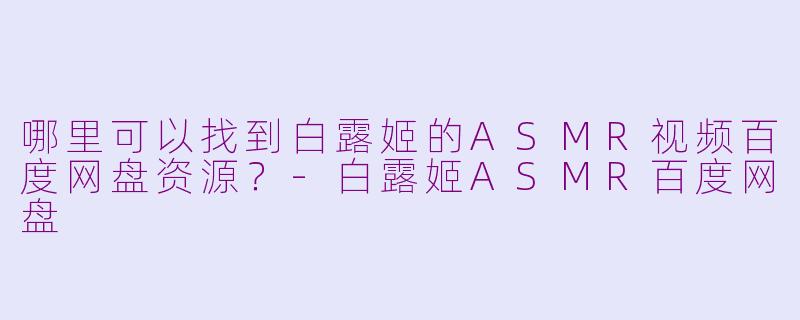哪里可以找到白露姬的ASMR视频百度网盘资源？-白露姬ASMR百度网盘
