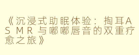 《沉浸式助眠体验：掏耳ASMR与嘟嘟唇音的双重疗愈之旅》