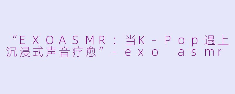 “EXOASMR：当K-Pop遇上沉浸式声音疗愈”-exo asmr