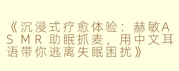 《沉浸式疗愈体验：赫敏ASMR助眠抓麦，用中文耳语带你逃离失眠困扰》