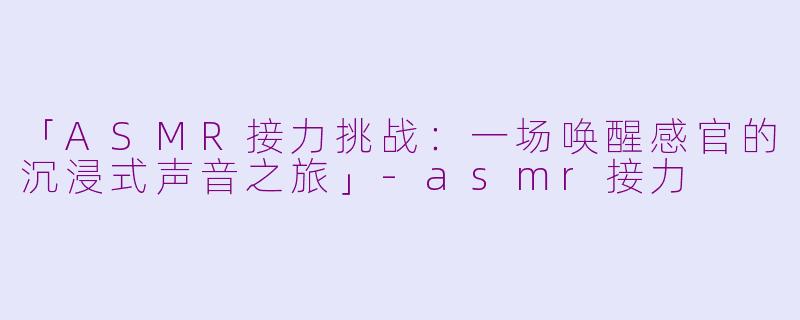 「ASMR接力挑战：一场唤醒感官的沉浸式声音之旅」-asmr接力