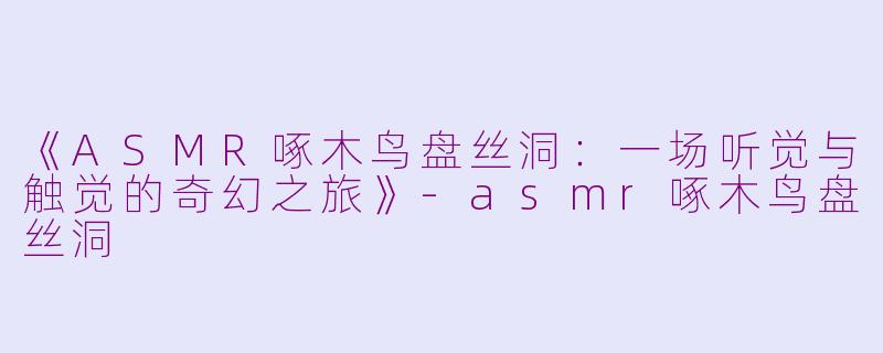 《ASMR啄木鸟盘丝洞：一场听觉与触觉的奇幻之旅》-asmr啄木鸟盘丝洞