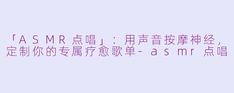 「ASMR点唱」：用声音按摩神经，定制你的专属疗愈歌单-asmr点唱