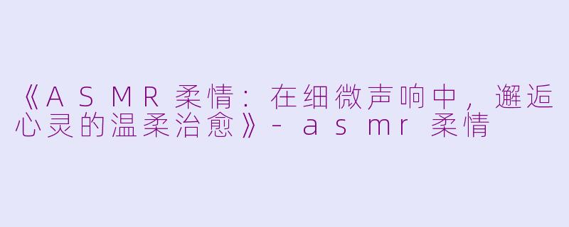 《ASMR柔情：在细微声响中，邂逅心灵的温柔治愈》-asmr柔情