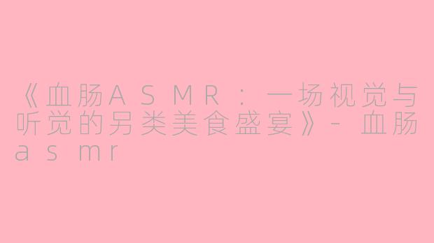 《血肠ASMR：一场视觉与听觉的另类美食盛宴》-血肠asmr