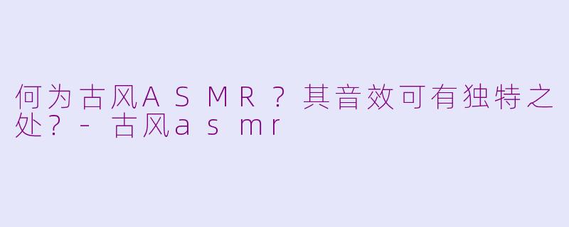 何为古风ASMR？其音效可有独特之处？-古风asmr