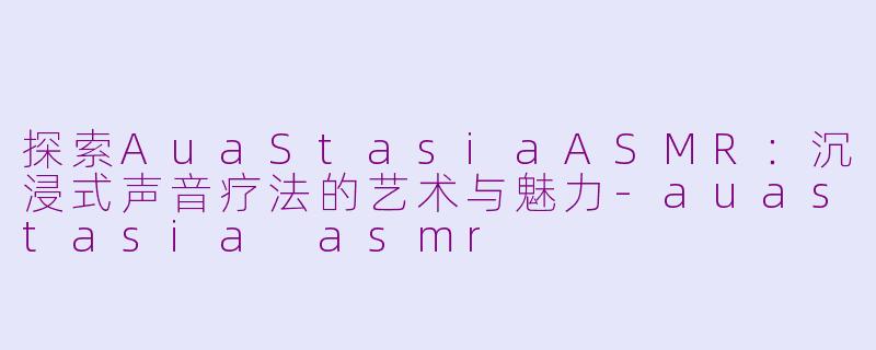 探索AuaStasiaASMR：沉浸式声音疗法的艺术与魅力-auastasia asmr