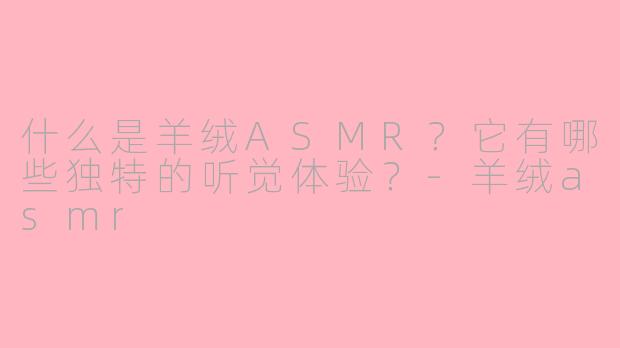 什么是羊绒ASMR？它有哪些独特的听觉体验？-羊绒asmr