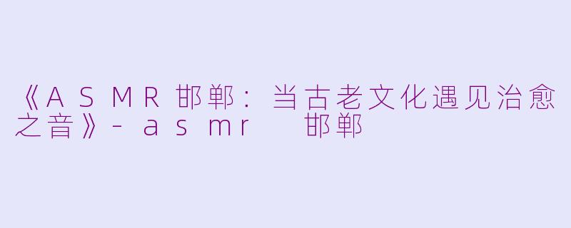 《ASMR邯郸：当古老文化遇见治愈之音》-asmr 邯郸