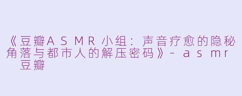 《豆瓣ASMR小组：声音疗愈的隐秘角落与都市人的解压密码》-asmr 豆瓣
