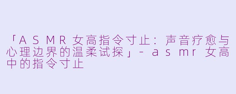「ASMR女高指令寸止：声音疗愈与心理边界的温柔试探」-asmr女高中的指令寸止