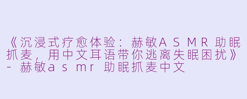《沉浸式疗愈体验：赫敏ASMR助眠抓麦，用中文耳语带你逃离失眠困扰》-赫敏asmr助眠抓麦中文