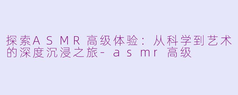 探索ASMR高级体验：从科学到艺术的深度沉浸之旅-asmr高级