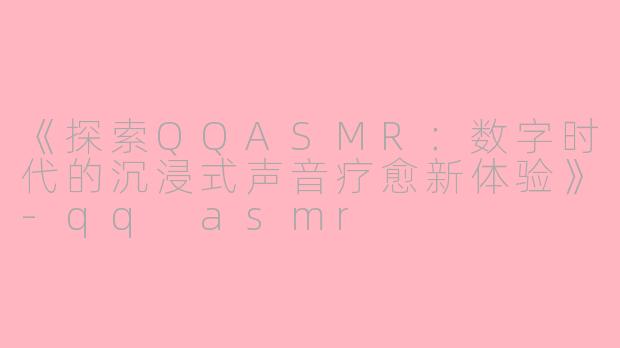 《探索QQASMR：数字时代的沉浸式声音疗愈新体验》-qq asmr