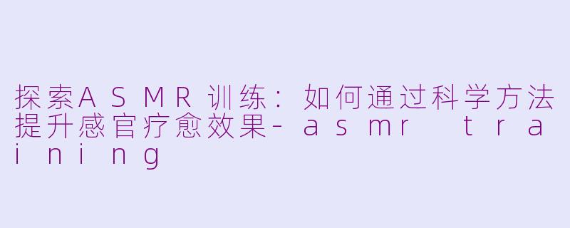 探索ASMR训练：如何通过科学方法提升感官疗愈效果-asmr training