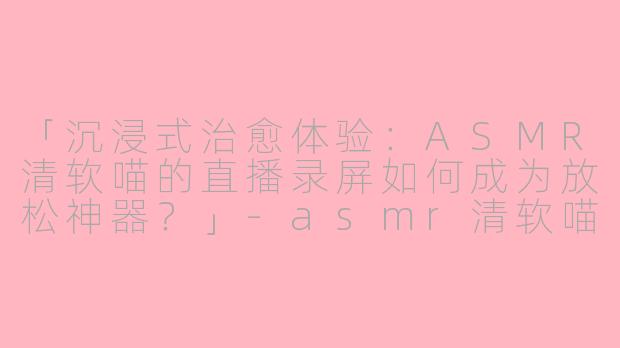 「沉浸式治愈体验：ASMR清软喵的直播录屏如何成为放松神器？」-asmr清软喵的直播录屏