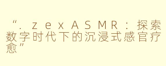 “.zexASMR：探索数字时代下的沉浸式感官疗愈”