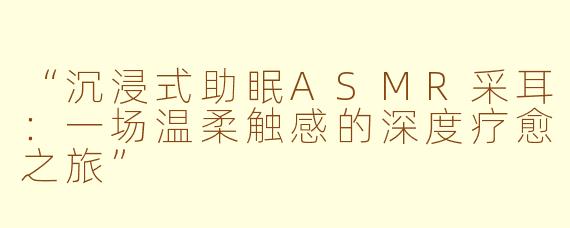 “沉浸式助眠ASMR采耳：一场温柔触感的深度疗愈之旅”