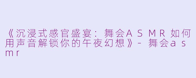 《沉浸式感官盛宴：舞会ASMR如何用声音解锁你的午夜幻想》-舞会asmr