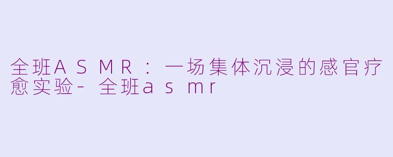 全班ASMR：一场集体沉浸的感官疗愈实验-全班asmr