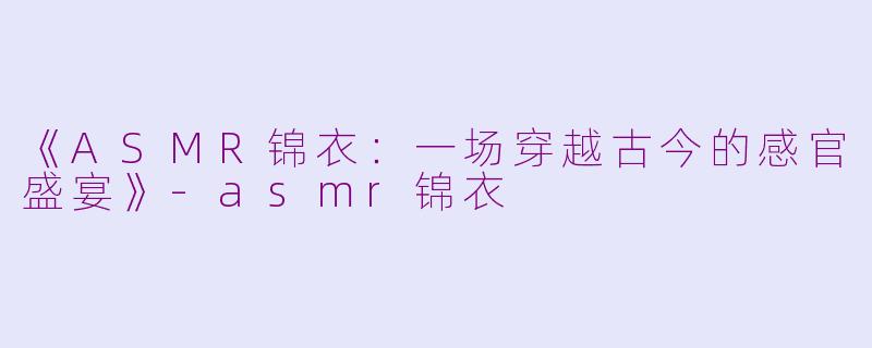《ASMR锦衣：一场穿越古今的感官盛宴》-asmr锦衣