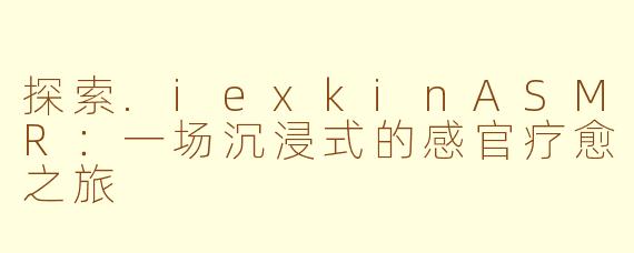 探索.iexkinASMR：一场沉浸式的感官疗愈之旅