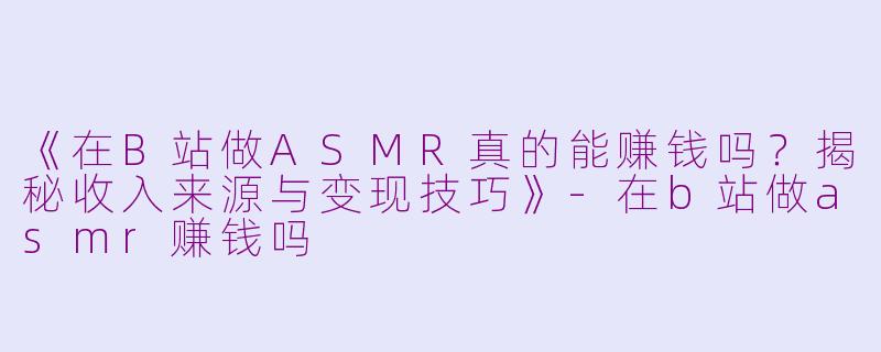 《在B站做ASMR真的能赚钱吗？揭秘收入来源与变现技巧》-在b站做asmr赚钱吗