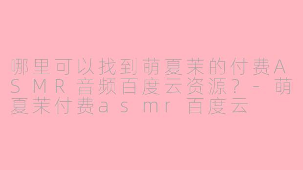 哪里可以找到萌夏茉的付费ASMR音频百度云资源？-萌夏茉付费asmr百度云