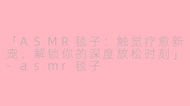 「ASMR毯子：触觉疗愈新宠，解锁你的深度放松时刻」-asmr毯子