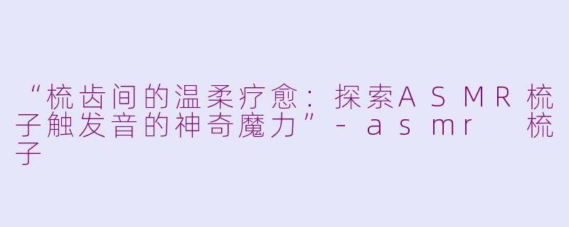 “梳齿间的温柔疗愈：探索ASMR梳子触发音的神奇魔力”-asmr 梳子