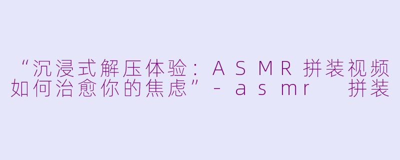 “沉浸式解压体验：ASMR拼装视频如何治愈你的焦虑”-asmr 拼装