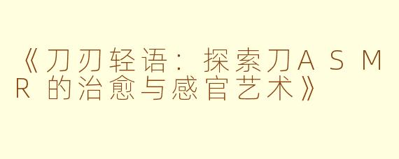 《刀刃轻语：探索刀ASMR的治愈与感官艺术》